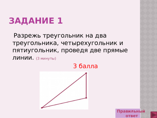 ЗАДАНИЕ 1  Разрежь треугольник на два треугольника, четырехугольник и пятиугольник, проведя две прямые линии.  (3 минуты)             3 балла  Правильный ответ