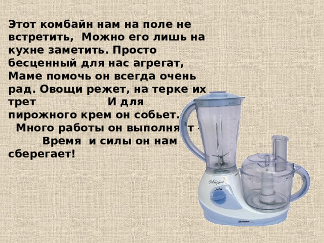 Этот комбайн нам на поле не встретить, Можно его лишь на кухне заметить. Просто бесценный для нас агрегат, Маме помочь он всегда очень рад. Овощи режет, на терке их трет И для пирожного крем он собьет. Много работы он выполняет – Время и силы он нам сберегает!