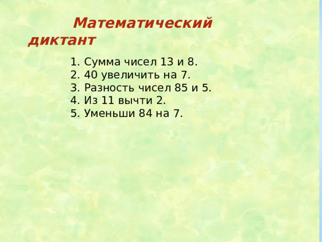 Математический диктант 1. Сумма чисел 13 и 8. 2. 40 увеличить на 7. 3. Разность чисел 85 и 5. 4. Из 11 вычти 2. 5. Уменьши 84 на 7.