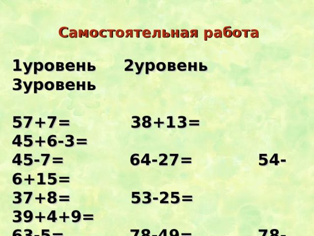 Самостоятельная работа 1уровень 2уровень 3уровень  57+7= 38+13= 45+6-3= 45-7= 64-27= 54-6+15= 37+8= 53-25= 39+4+9= 63-5= 78-49= 78-29-9= 76+8= 47+38= 35+6+43= 42-3= 97-59= 68+13+9=