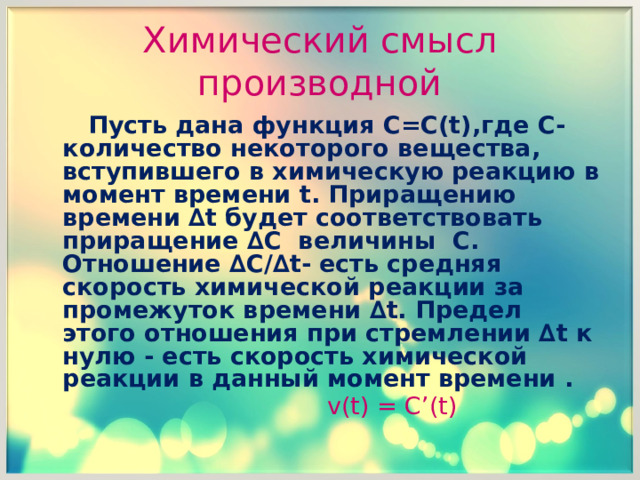 Химический смысл производной  Пусть дана функция C = C ( t ),где C -количество некоторого вещества, вступившего в химическую реакцию в момент времени t . Приращению времени ∆ t будет соответствовать приращение ∆ C величины C . Отношение ∆ C /∆ t - есть средняя скорость химической реакции за промежуток времени ∆ t . Предел этого отношения при стремлении ∆ t к нулю - есть скорость химической реакции в данный момент времени .   v (t) = C’ (t)