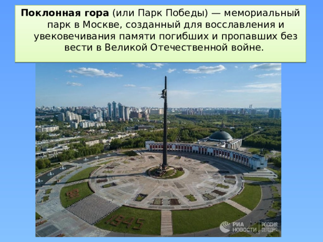 Поклонная гора  (или Парк Победы) — мемориальный парк в Москве, созданный для восславления и увековечивания памяти погибших и пропавших без вести в Великой Отечественной войне. 