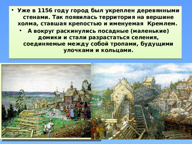Уже в 1156 году город был укреплен деревянными стенами. Так появилась территория на вершине холма, ставшая крепостью и именуемая Кремлем. А вокруг раскинулись посадные (маленькие) домики и стали разрастаться селения, соединяемые между собой тропами, будущими улочками и кольцами.