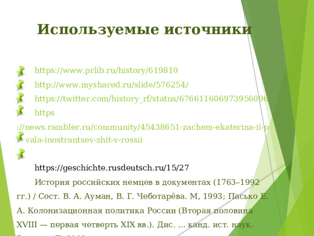 Используемые источники  https:// www.prlib.ru/history/619810   http://www.myshared.ru/slide/576254 /   https :// twitter.com/history_rf/status/676611606973956096  https ://news.rambler.ru/community/45438651-zachem-ekaterina-ii-pozvala-inostrantsev-zhit-v-rossii /   https://geschichte.rusdeutsch.ru/15/27   История российских немцев в документах (1763–1992 гг.) / Сост. В. А. Ауман, В. Г. Чеботарёва. М, 1993; Пасько Е. А. Колонизационная политика России (Вторая половина XVIII — первая четверть XIX вв.). Дис. ... канд. ист. наук. Ростов н/Д, 2003.
