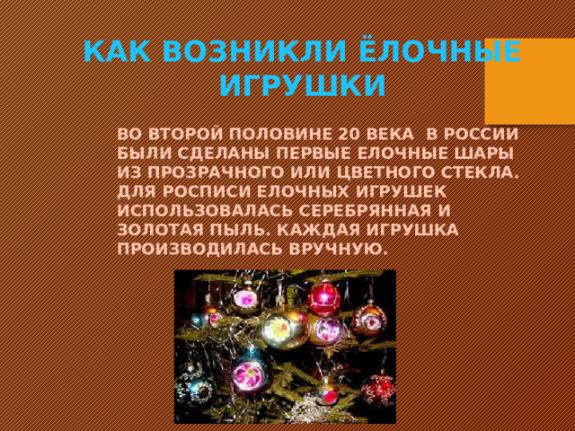 Как возникли ёлочные игрушки Во второй половине 20 века в России были сделаны первые елочные шары из прозрачного или цветного стекла. Для росписи елочных игрушек использовалась серебрянная и золотая пыль. Каждая игрушка производилась вручную.