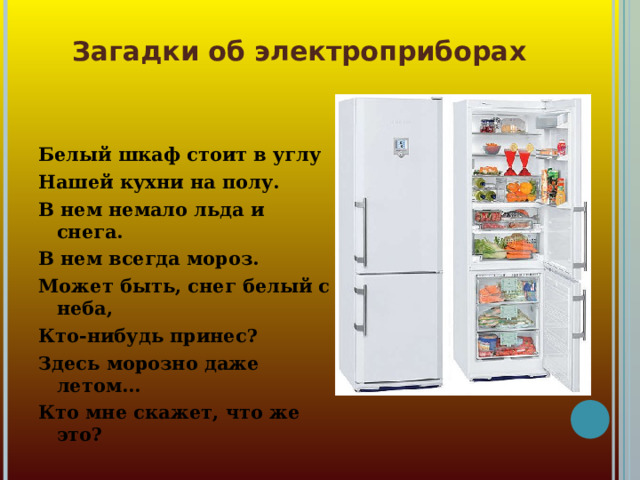 Загадки об электроприборах Белый шкаф стоит в углу Нашей кухни на полу. В нем немало льда и снега. В нем всегда мороз. Может быть, снег белый с неба, Кто-нибудь принес? Здесь морозно даже летом... Кто мне скажет, что же это?