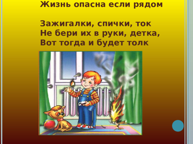 Жизнь опасна если рядом  Зажигалки, спички, ток  Не бери их в руки, детка,  Вот тогда и будет толк