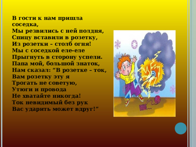 В гости к нам пришла соседка,  Мы резвились с ней полдня,  Спицу вставили в розетку,  Из розетки – столб огня!  Мы с соседкой еле-еле  Прыгнуть в сторону успели.  Папа мой, большой знаток,  Нам сказал: “В розетке – ток,  Вам розетку эту я  Трогать не советую,  Утюги и провода  Не хватайте никогда!  Ток невидимый без рук  Вас ударить может вдруг!”