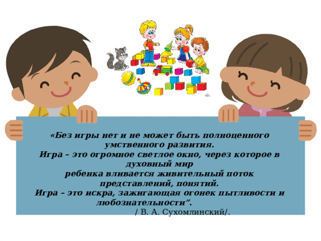 «Без игры нет и не может быть полноценного умственного развития. Игра – это огромное светлое окно, через которое в духовный мир ребенка вливается живительный поток представлений, понятий. Игра – это искра, зажигающая огонек пытливости и любознательности”.   / В. А. Сухомлинский/.