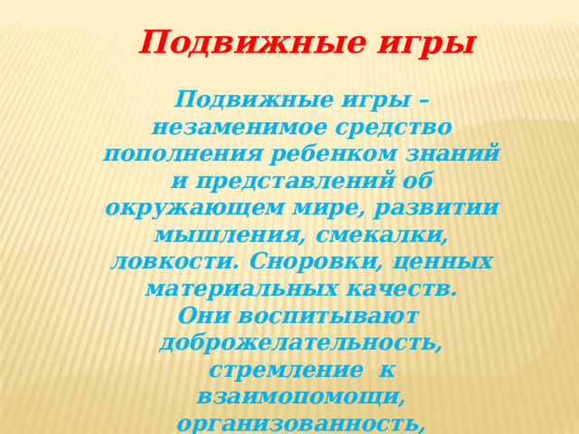 Подвижные игры Подвижные игры – незаменимое средство пополнения ребенком знаний и представлений об окружающем мире, развитии мышления, смекалки, ловкости. Сноровки, ценных материальных качеств. Они воспитывают доброжелательность, стремление к взаимопомощи, организованность, инициативу. Способствуют гармоничному развитию личности ребенка.