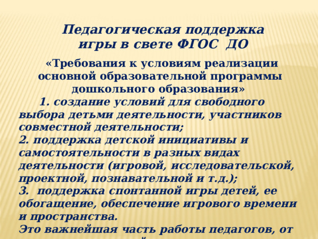 Педагогическая поддержка игры в свете ФГОС ДО  «Требования к условиям реализации основной образовательной программы дошкольного образования»  1. создание условий для свободного выбора детьми деятельности, участников совместной деятельности;  2. поддержка детской инициативы и самостоятельности в разных видах деятельности (игровой, исследовательской, проектной, познавательной и т.д.);  3. поддержка спонтанной игры детей, ее обогащение, обеспечение игрового времени и пространства.   Это важнейшая часть работы педагогов, от реализации которой зависит успешное развитие ребенка, а значит - успешное формирование целевых ориентиров, то есть фактическая реализация ФГОС ДО.