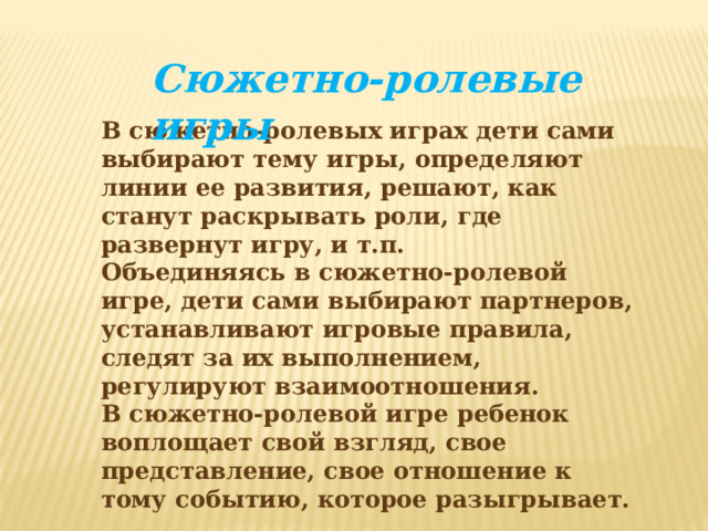 Сюжетно-ролевые игры В сюжетно-ролевых играх дети сами выбирают тему игры, определяют линии ее развития, решают, как станут раскрывать роли, где развернут игру, и т.п. Объединяясь в сюжетно-ролевой игре, дети сами выбирают партнеров, устанавливают игровые правила, следят за их выполнением, регулируют взаимоотношения. В сюжетно-ролевой игре ребенок воплощает свой взгляд, свое представление, свое отношение к тому событию, которое разыгрывает.