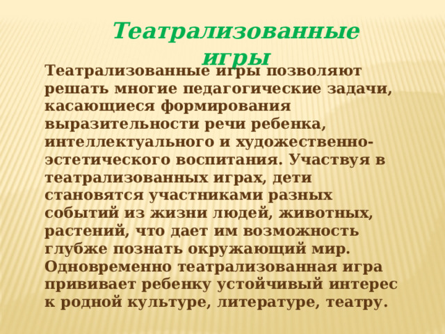 Театрализованные игры Театрализованные игры позволяют решать многие педагогические задачи, касающиеся формирования выразительности речи ребенка, интеллектуального и художественно-эстетического воспитания. Участвуя в театрализованных играх, дети становятся участниками разных событий из жизни людей, животных, растений, что дает им возможность глубже познать окружающий мир. Одновременно театрализованная игра прививает ребенку устойчивый интерес к родной культуре, литературе, театру.