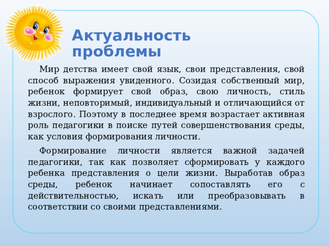 Актуальность проблемы Мир детства имеет свой язык, свои представления, свой способ выражения увиденного. Созидая собственный мир, ребенок формирует свой образ, свою личность, стиль жизни, неповторимый, индивидуальный и отличающийся от взрослого. Поэтому в последнее время возрастает активная роль педагогики в поиске путей совершенствования среды, как условия формирования личности. Формирование личности является важной задачей педагогики, так как позволяет сформировать у каждого ребенка представления о цели жизни. Выработав образ среды, ребенок начинает сопоставлять его с действительностью, искать или преобразовывать в соответствии со своими представлениями.  