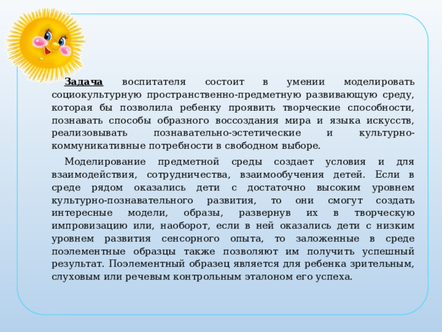 Задача  воспитателя состоит в умении моделировать социокультурную пространственно-предметную развивающую среду, которая бы позволила ребенку проявить творческие способности, познавать способы образного воссоздания мира и языка искусств, реализовывать познавательно-эстетические и культурно-коммуникативные потребности в свободном выборе. Моделирование предметной среды создает условия и для взаимодействия, сотрудничества, взаимообучения детей. Если в среде рядом оказались дети с достаточно высоким уровнем культурно-познавательного развития, то они смогут создать интересные модели, образы, развернув их в творческую импровизацию или, наоборот, если в ней оказались дети с низким уровнем развития сенсорного опыта, то заложенные в среде поэлементные образцы также позволяют им получить успешный результат. Поэлементный образец является для ребенка зрительным, слуховым или речевым контрольным эталоном его успеха.