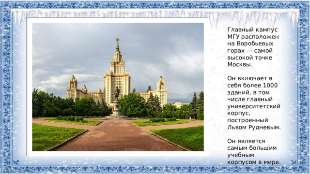 Главный кампус МГУ расположен на Воробьевых горах — самой высокой точке Москвы. Он включает в себя более 1000 зданий, в том числе главный университетский корпус, построенный Львом Рудневым. Он является самым большим учебным корпусом в мире.