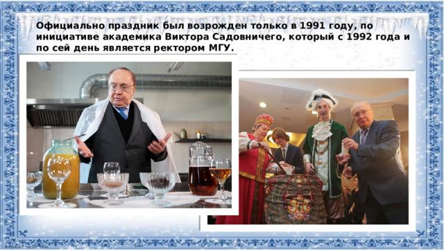 Официально праздник был возрожден только в 1991 году, по инициативе академика Виктора Садовничего, который с 1992 года и по сей день является ректором МГУ.