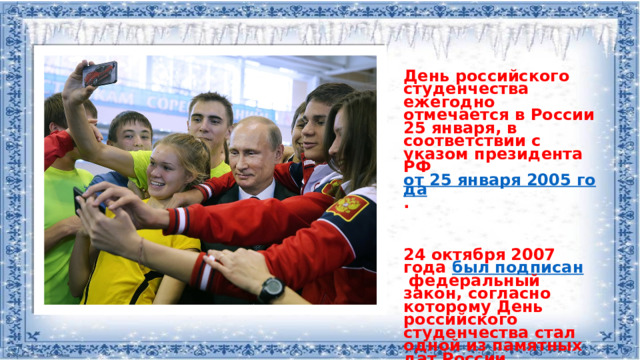 День российского студенчества ежегодно отмечается в России 25 января, в соответствии с указом президента РФ  от 25 января 2005 года .    24 октября 2007 года  был подписан  федеральный закон, согласно которому День российского студенчества стал одной из памятных дат России.