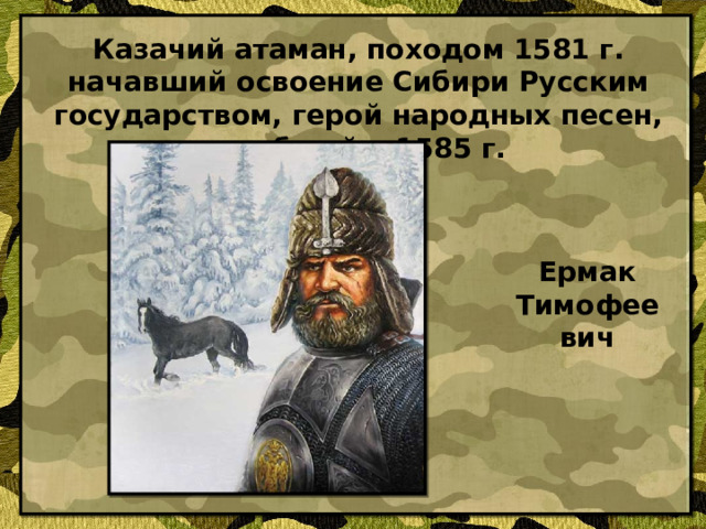 Казачий атаман, походом 1581 г. начавший освоение Сибири Русским государством, герой народных песен, погибший в 1585 г. Ермак Тимофеевич