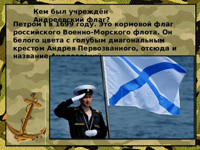 Кем был учреждён Андреевский флаг? Петром I в 1699 году. Это кормовой флаг российского Военно-Морского флота. Он белого цвета с голубым диагональным крестом Андрея Первозванного, отсюда и название Андреевский.
