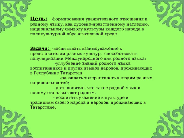 Цель:    формирования уважительного отношения к родному языку, как духовно-нравственному наследию, национальному символу культуры каждого народа в поликультурной образовательной среде.   Задачи:  - воспитывать взаимоуважение к представителям разных культур, способствовать популяризации Международного дня родного языка;  -углубление знаний родного языка воспитанников и других языков народов, проживающих в Республике Татарстан.  - развивать толерантность к людям разных национальностей;  - дать понятие, что такое родной язык и почему его называют родным.  - воспитать уважение к культуре и традициям своего народа и народов, проживающих в Татарстане.