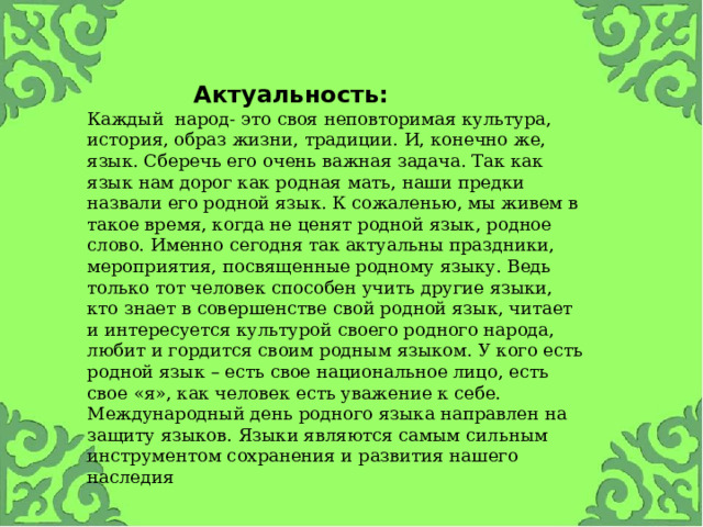 Актуальность:   Каждый  народ- это своя неповторимая культура, история, образ жизни, традиции. И, конечно же, язык. Сберечь его очень важная задача. Так как язык нам дорог как родная мать, наши предки назвали его родной язык. К сожаленью, мы живем в такое время, когда не ценят родной язык, родное слово. Именно сегодня так актуальны праздники, мероприятия, посвященные родному языку. Ведь только тот человек способен учить другие языки, кто знает в совершенстве свой родной язык, читает и интересуется культурой своего родного народа, любит и гордится своим родным языком. У кого есть родной язык – есть свое национальное лицо, есть свое «я», как человек есть уважение к себе. Международный день родного языка направлен на защиту языков. Языки являются самым сильным инструментом сохранения и развития нашего наследия