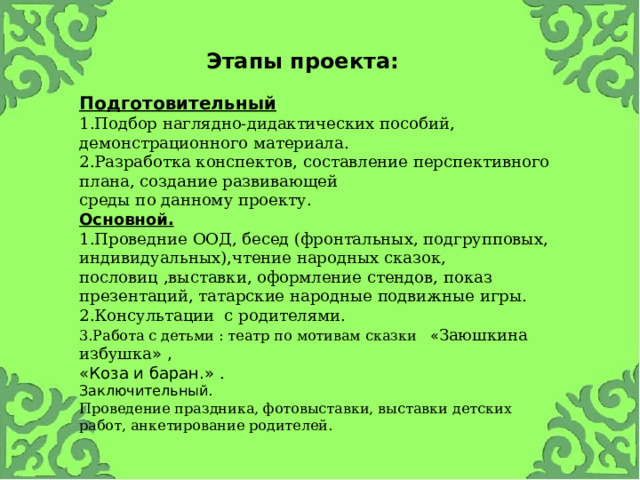 Этапы проекта:  Подготовительный 1.Подбор наглядно-дидактических пособий, демонстрационного материала.  2.Разработка конспектов, составление перспективного плана, создание развивающей  среды по данному проекту.  Основной.  1.Проведние ООД, бесед (фронтальных, подгрупповых, индивидуальных),чтение народных сказок, пословиц ,выставки, оформление стендов, показ презентаций, татарские народные подвижные игры.  2.Консультации с родителями. 3.Работа с детьми : театр по мотивам сказки « Заюшкина избушка » , «Коза и баран.» .  Заключительный.  Проведение праздника, фотовыставки, выставки детских работ, анкетирование родителей.