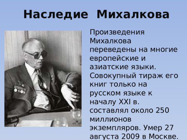 Наследие Михалкова Произведения Михалкова переведены на многие европейские и азиатские языки. Совокупный тираж его книг только на русском языке к началу XXI в. составлял около 250 миллионов экземпляров. Умер 27 августа 2009 в Москве. Всего четыре года он не дожил до столетнего юбилея.