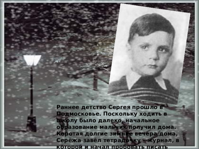 Раннее детство Сергея прошло в Подмосковье. Поскольку ходить в школу было далеко, начальное образование мальчик получил дома. Коротая долгие зимние вечера дома, Серёжа завёл тетрадочку – журнал, в которой и начал пробовать писать первые стихи.