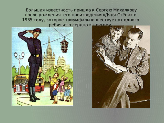 Большая известность пришла к Сергею Михалкову после рождения его произведения«Дядя Стёпа» в 1935 году, которое триумфально шествует от одного ребячьего сердца к другому.
