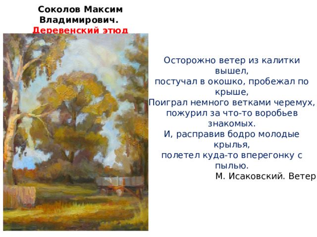 Соколов Максим Владимирович. Деревенский этюд Осторожно ветер из калитки вышел, постучал в окошко, пробежал по крыше, Поиграл немного ветками черемух, пожурил за что-то воробьев знакомых. И, расправив бодро молодые крылья, полетел куда-то вперегонку с пылью. М. Исаковский. Ветер