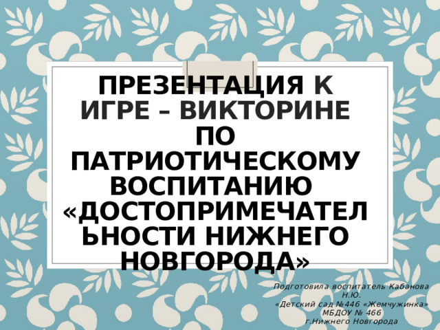 Презентация к игре – викторине по патриотическому воспитанию  «Достопримечательности Нижнего Новгорода» Подготовила воспитатель Кабанова Н.Ю. «Детский сад №446 «Жемчужинка» МБДОУ № 466 г.Нижнего Новгорода