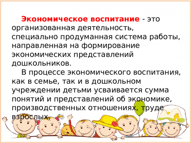 Экономическое воспитание - это организованная деятельность, специально продуманная система работы, направленная на формирование экономических представлений дошкольников.  В процессе экономического воспитания, как в семье, так и в дошкольном учреждении детьми усваивается сумма понятий и представлений об экономике, производственных отношениях, труде взрослых.