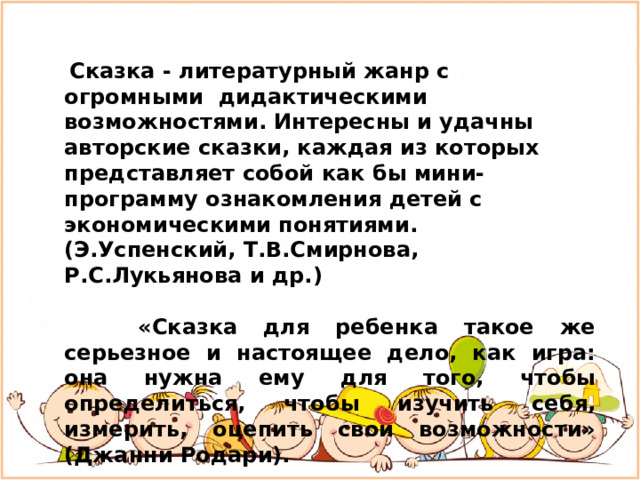   Сказка - литературный жанр с огромными  дидактическими возможностями. Интересны и удачны авторские сказки, каждая из которых представляет собой как бы мини-программу ознакомления детей с экономическими понятиями. (Э.Успенский, Т.В.Смирнова, Р.С.Лукьянова и др.)        «Сказка для ребенка такое же серьезное и настоящее дело, как игра: она нужна ему для того, чтобы определиться, чтобы изучить себя, измерить, оцепить свои возможности» (Джанни Родари).