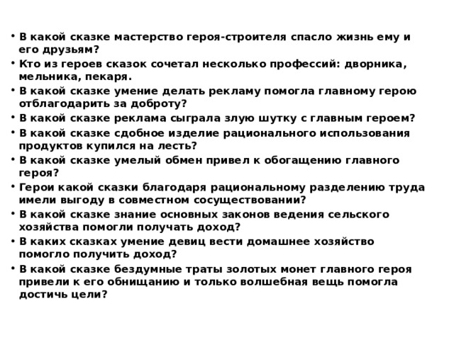 В какой сказке мастерство героя-строителя спасло жизнь ему и его друзьям? Кто из героев сказок сочетал несколько профессий: дворника, мельника, пекаря. В какой сказке умение делать рекламу помогла главному герою отблагодарить за доброту? В какой сказке реклама сыграла злую шутку с главным героем? В какой сказке сдобное изделие рационального использования продуктов купился на лесть? В какой сказке умелый обмен привел к обогащению главного героя? Герои какой сказки благодаря рациональному разделению труда имели выгоду в совместном сосуществовании? В какой сказке знание основных законов ведения сельского хозяйства помогли получать доход? В каких сказках умение девиц вести домашнее хозяйство помогло получить доход? В какой сказке бездумные траты золотых монет главного героя привели к его обнищанию и только волшебная вещь помогла достичь цели?