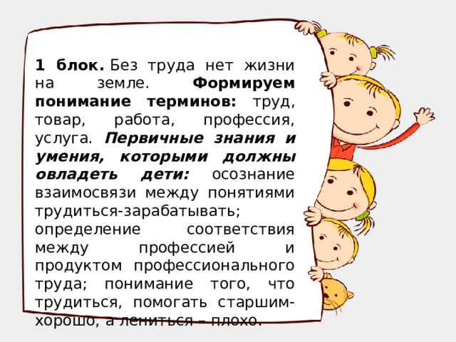 1 блок.  Без труда нет жизни на земле. Формируем понимание терминов: труд, товар, работа, профессия, услуга. Первичные знания и умения, которыми должны овладеть дети: осознание взаимосвязи между понятиями трудиться-зарабатывать; определение соответствия между профессией и продуктом профессионального труда; понимание того, что трудиться, помогать старшим-хорошо, а лениться – плохо.