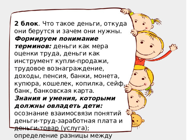 2 блок . Что такое деньги, откуда они берутся и зачем они нужны. Формируем понимание терминов: деньги как мера оценки труда, деньги как инструмент купли-продажи, трудовое вознаграждение, доходы, пенсия, банки, монета, купюра, кошелек, копилка, сейф, банк, банковская карта. Знания и умения, которыми должны овладеть дети: осознание взаимосвязи понятий деньги-труд-заработная плата и деньги-товар (услуга); определение разницы между видами денег.