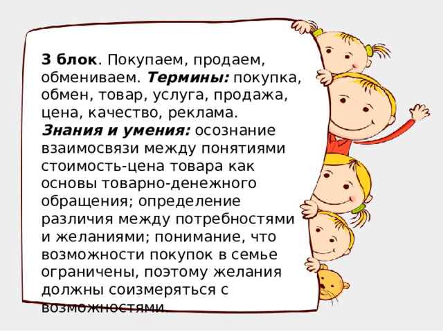 3 блок . Покупаем, продаем, обмениваем. Термины: покупка, обмен, товар, услуга, продажа, цена, качество, реклама. Знания и умения: осознание взаимосвязи между понятиями стоимость-цена товара как основы товарно-денежного обращения; определение различия между потребностями и желаниями; понимание, что возможности покупок в семье ограничены, поэтому желания должны соизмеряться с возможностями.