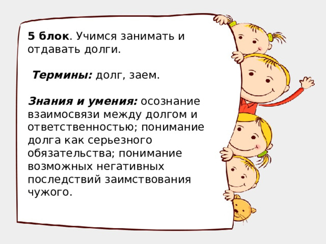 5 блок . Учимся занимать и отдавать долги.  Термины: долг, заем. Знания и умения: осознание взаимосвязи между долгом и ответственностью; понимание долга как серьезного обязательства; понимание возможных негативных последствий заимствования чужого.