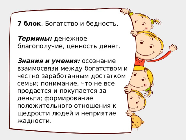 7 блок . Богатство и бедность. Термины: денежное благополучие, ценность денег. Знания и умения: осознание взаимосвязи между богатством и честно заработанным достатком семьи; понимание, что не все продается и покупается за деньги; формирование положительного отношения к щедрости людей и неприятие жадности.