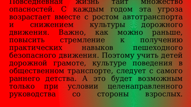 Актуальность:   обеспечение безопасности детей становится всё актуальнее. Повседневная жизнь таит множество опасностей. С каждым годом эта угроза возрастает вместе с ростом автотранспорта и снижением культуры дорожного движения. Важно, как можно раньше, повысить стремление к получению практических навыков пешеходного безопасного движения. Поэтому учить детей дорожной грамоте, культуре поведения в общественном транспорте, следует с самого раннего детства. А это будет возможным только при условии целенаправленного руководства со стороны взрослых.