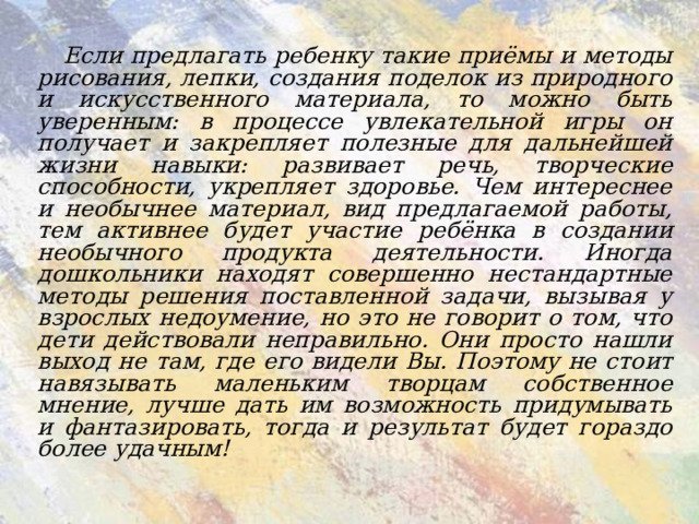 Если предлагать ребенку такие приёмы и методы рисования, лепки, создания поделок из природного и искусственного материала, то можно быть уверенным: в процессе увлекательной игры он получает и закрепляет полезные для дальнейшей жизни навыки: развивает речь, творческие способности, укрепляет здоровье. Чем интереснее и необычнее материал, вид предлагаемой работы, тем активнее будет участие ребёнка в создании необычного продукта деятельности. Иногда дошкольники находят совершенно нестандартные методы решения поставленной задачи, вызывая у взрослых недоумение, но это не говорит о том, что дети действовали неправильно. Они просто нашли выход не там, где его видели Вы. Поэтому не стоит навязывать маленьким творцам собственное мнение, лучше дать им возможность придумывать и фантазировать, тогда и результат будет гораздо более удачным!