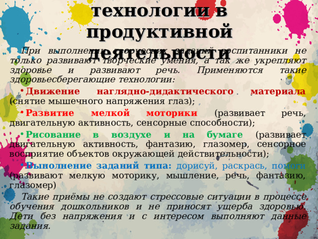 Здоровьесберегающие технологии в продуктивной деятельности При выполнении творческих заданий воспитанники не только развивают творческие умения, а так же укрепляют здоровье и развивают речь. Применяются такие здоровьесберегающие технологии: Движение наглядно-дидактического материала (снятие мышечного напряжения глаз); Развитие мелкой моторики (развивает речь, двигательную активность, сенсорные способности); Рисование в воздухе и на бумаге (развивает двигательную активность, фантазию, глазомер, сенсорное восприятие объектов окружающей действительности); Выполнение заданий типа: дорисуй, раскрась, помоги (развивают мелкую моторику, мышление, речь, фантазию, глазомер) Такие приёмы не создают стрессовые ситуации в процессе обучения дошкольников и не приносят ущерба здоровью. Дети без напряжения и с интересом выполняют данные задания.