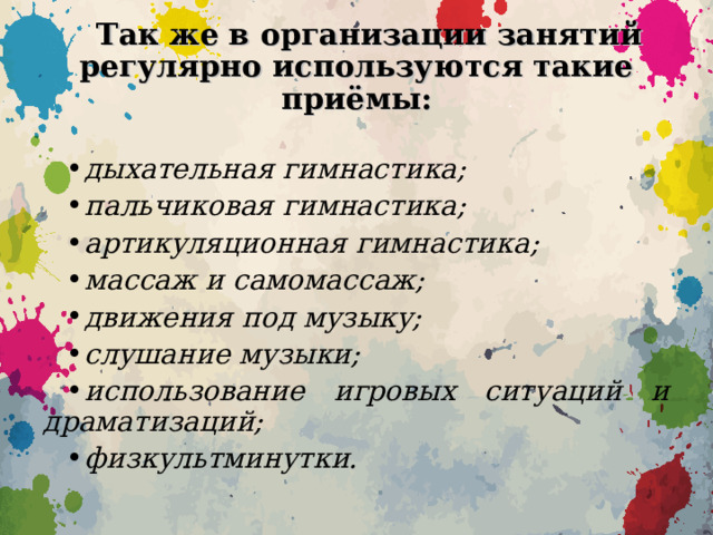 Так же в организации занятий регулярно используются такие приёмы:  дыхательная гимнастика; пальчиковая гимнастика; артикуляционная гимнастика; массаж и самомассаж; движения под музыку; слушание музыки; использование игровых ситуаций и драматизаций; физкультминутки.