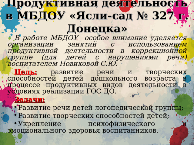 Продуктивная деятельность в МБДОУ «Ясли-сад № 327 г. Донецка» В работе МБДОУ особое внимание уделяется организации занятий с использованием продуктивной деятельности в коррекционной группе (для детей с нарушениями речи) воспитателем Новиковой С.Ю. Цель:  развитие речи и творческих способностей детей дошкольного возраста в процессе продуктивных видов деятельности в условиях реализации ГОС ДО. Задачи: