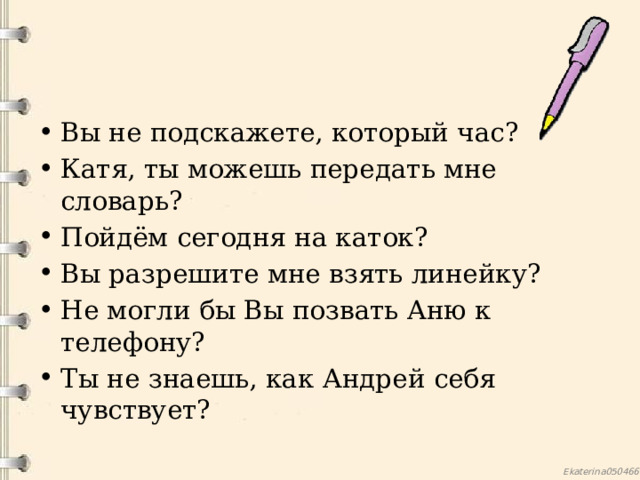 Вы не подскажете, который час? Катя, ты можешь передать мне словарь? Пойдём сегодня на каток? Вы разрешите мне взять линейку? Не могли бы Вы позвать Аню к телефону? Ты не знаешь, как Андрей себя чувствует?