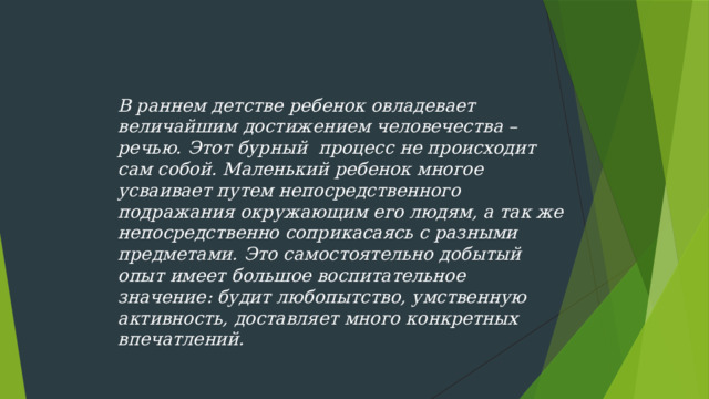 В раннем детстве ребенок овладевает величайшим достижением человечества – речью. Этот бурный  процесс не происходит сам собой. Маленький ребенок многое усваивает путем непосредственного подражания окружающим его людям, а так же непосредственно соприкасаясь с разными предметами. Это самостоятельно добытый опыт имеет большое воспитательное значение: будит любопытство, умственную активность, доставляет много конкретных впечатлений.