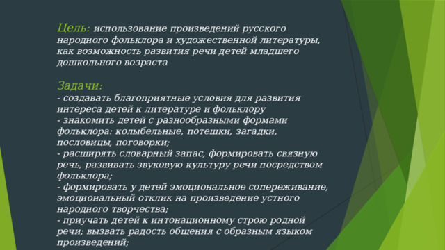 Цель: использование произведений русского народного фольклора и художественной литературы, как возможность развития речи детей младшего дошкольного возраста   Задачи:  - создавать благоприятные условия для развития интереса детей к литературе и фольклору  - знакомить детей с разнообразными формами фольклора: колыбельные, потешки, загадки, пословицы, поговорки; - расширять словарный запас, формировать связную речь, развивать звуковую культуру речи посредством фольклора; - формировать у детей эмоциональное сопереживание, эмоциональный отклик на произведение устного народного творчества;  - приучать детей к интонационному строю родной речи; вызвать радость общения с образным языком произведений;  - повышать педагогическую компетентность родителей по вопросам развития речи детей посредством фольклора.