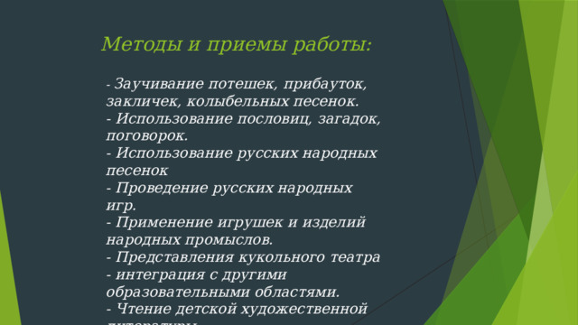 Методы и приемы работы:   - Заучивание потешек, прибауток, закличек, колыбельных песенок.  - Использование пословиц, загадок, поговорок.  - Использование русских народных песенок  - Проведение русских народных игр.  - Применение игрушек и изделий народных промыслов.  - Представления кукольного театра  - интеграция с другими образовательными областями. - Чтение детской художественной литературы.