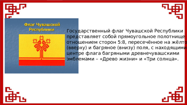 Государственный флаг Чувашской Республики представляет собой прямоугольное полотнище с отношением сторон 5:8, пересечённое на жёлтое (вверху) и багряное (внизу) поля, с находящимися в центре флага багряными древнечувашскими эмблемами – «Древо жизни» и «Три солнца».